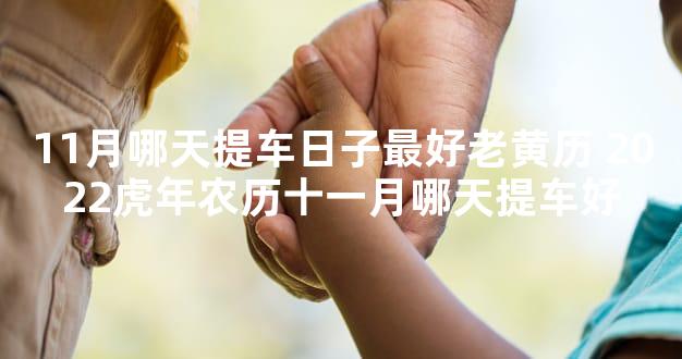 11月哪天提车日子最好老黄历 2022虎年农历十一月哪天提车好